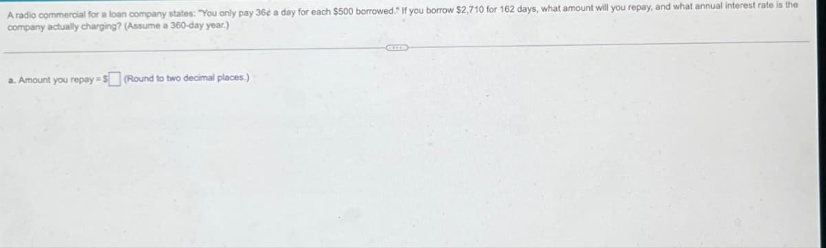 A radio commercial for a loan company states: "You only pay 36¢ a day for each $500 borrowed." If you borrow $2,710 for 162 days, what amount will you repay, and what annual interest rate is the
company actually charging? (Assume a 360-day year.)
a. Amount you repay=$(Round to two decimal places.)
ID