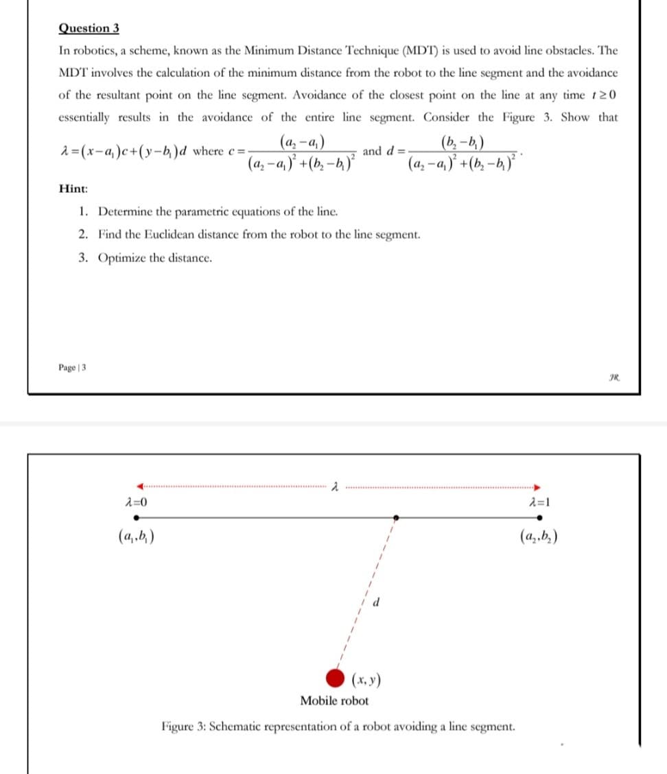 Question 3
In robotics, a scheme, known as the Minimum Distance Technique (MDT) is used to avoid line obstacles. The
MDT involves the calculation of the minimum distance from the robot to the line segment and the avoidance
of the resultant point on the line segment. Avoidance of the closest point on the line at any time t20
essentially results in the avoidance of the entire line segment. Consider the Figure 3. Show that
(a, - a,)
(a, -a,)' +(b, –b.)°
(b, – b,)
(a, -a,)* +(b, –b,)* *
2= (x-a,)c+(y-b,)d where e=
and d =
Hint:
1. Determine the parametric equations of the line.
2. Find the Euclidean distance from the robot to the line segment.
3. Optimize the distance.
Page | 3
JR.
入=0
入=1
(4,,b,)
(a,.b,)
(x, y)
Mobile robot
Figure 3: Schematic representation of a robot avoiding a line segment.
