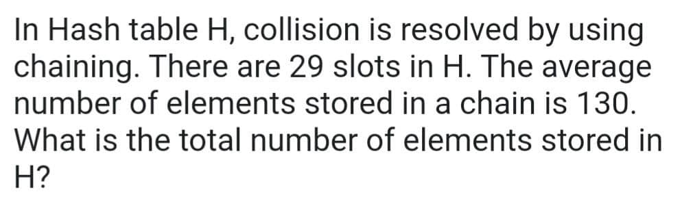 In Hash table H, collision is resolved by using
chaining. There are 29 slots in H. The average
number of elements stored in a chain is 130.
What is the total number of elements stored in
H?