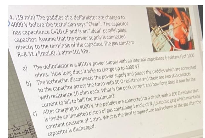 4. (19 min) The paddles of a defibrillator are charged to
74000 V before the technician says "Clear". The capacitor
has capacitance C=20 μF and is an "ideal" parallel plate
capacitor. Assume that the power supply is connected
directly to the terminals of the capacitor. The gas constant
R-8.31 J/(mol.K). 1 atm=101 kPa.
PN
Jauner
a) The defibrillator is a 4010 V power supply with an internal impedance (resistance) of 1000
ohms. How long does it take to charge up to 4000 V?
b)
The technician disconnects the power supply and places the paddles which are connected
to the capacitor across the torso with 500 resistance and there are two skin contacts
with resistance 10 ohm each. What is the peak current and how long does it take for the
current to fall to half the maximum?
c) After charging to 4000 V, the paddles are connected to a circuit with a 1000 resistor that
is inside an insulated piston of gas containing 1 mole of N₂ (diatomic gas) which maintains
constant pressure of 1 atm. What is the final temperature and volume of the gas after the
capacitor is discharged.
3283