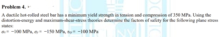 Problem 4.
A ductile hot-rolled steel bar has a minimum yield strength in tension and compression of 350 MPa. Using the
distortion-energy and maximum-shear-stress theories determine the factors of safety for the following plane stress
states:
ox= -100 MPa, oy= -150 MPa, Txy=-100 MPa