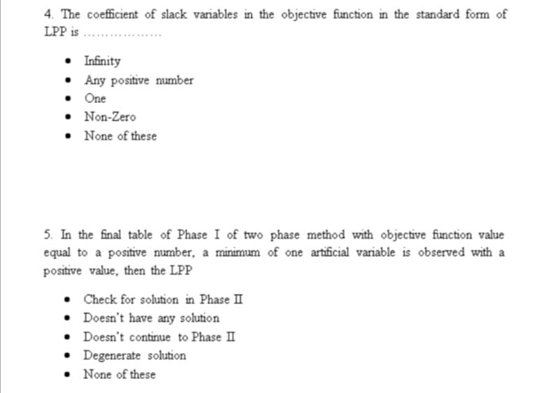 4. The coefficient of slack variables in the objective function in the standard form of
LPP is
• Infinity
• Any positive number
• One
• Non-Zero
• None of these
5. In the final table of Phase I of two phase method with objective function value
equal to a positive number, a minimum of one artificial variable is observed with a
positive value, then the LPP
Check for solution in Phase II
• Doesn't have any solution
Doesn't continue to Phase II
• Degenerate solution
• None of these
