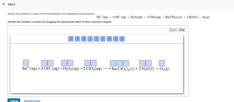 ▾
Part E
Identify the oxidation numbers for all the elements in the reactants and products for
Ba²+ (aq) + 2OH(aq) + H₂O₂ (aq) + 2 CIO₂ (aq) → Ba(ClO₂)2 (s) + 2 H₂O(1) + O₂(g)
Identify the oxidation numbers by dragging the appropriate labels to their respective targets.
Submit
Ba2+ (aq) + 2OH(aq) + H₂O₂(aq) + 2 ClO₂(aq)
Request Answer
Ba(CIO₂)2 (s) + 2 H₂O(1) + O₂(8)
Reset Help