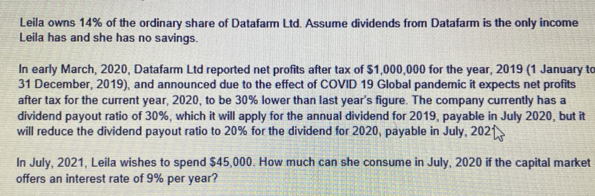 Leila owns 14% of the ordinary share of Datafarm Ltd. Assume dividends from Datafarm is the only income
Leila has and she has no savings.
In early March, 2020, Datafarm Ltd reported net profits after tax of $1,000,000 for the year, 2019 (1 January to
31 December, 2019), and announced due to the effect of COVID 19 Global pandemic it expects net profits
after tax for the current year, 2020, to be 30% lower than last year's figure. The company currently has a
dividend payout ratio of 30%, which it will apply for the annual dividend for 2019, payable in July 2020, but it
will reduce the dividend payout ratio to 20% for the dividend for 2020, payable in July, 2021
In July, 2021, Leila wishes to spend $45,000. How much can she consume in July, 2020 if the capital market
offers an interest rate of 9% per year?
