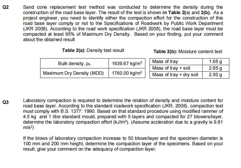 Q2
Sand cone replacement test method was conducted to determine the density during the
construction of the road base layer. The result of the test is shown in Table 2(a) and 2(b). As a
project engineer, you need to identify either the compaction effort for the construction of this
road base layer comply or not to the Specifications of Roadwork by Public Work Department
(JKR 2008). According to the road work specification (JKR 2008), the road base layer must be
compacted at least 95% of Maximum Dry Density. Based on your finding, put your comment
about the obtained result
Table 2(a): Density test result
Table 2(b): Moisture content test
Bulk density, pb
1939.67 kg/m3
Mass of tray
1.65 g
Mass of tray + soil
Mass of tray + dry soil
2.65 g
2.50 g
Maximum Dry Density (MDD)
1760.00 kg/m3
Laboratory compaction is required to determine the relation of density and moisture content for
road base layer. According to the standard roadwork specification (JKR, 2008), compaction test
must comply with B.S. 1377: 1990. Based on that standard procedure using modified rammer of
4.5 kg and 1 litre standard mould, prepared with 5 layers and compacted for 27 blowers/layer,
determine the laboratory compaction effort (kJ/m³). (Assume accleration due to a gravity is 9.81
m/s?)
Q3
If the blows of laboratory compaction increase to 50 blows/layer and the specimen diameter is
100 mm and 200 mm height, determine the compaction layer of the specimens. Based on your
result, give your comment on the adequacy of compaction layer.
