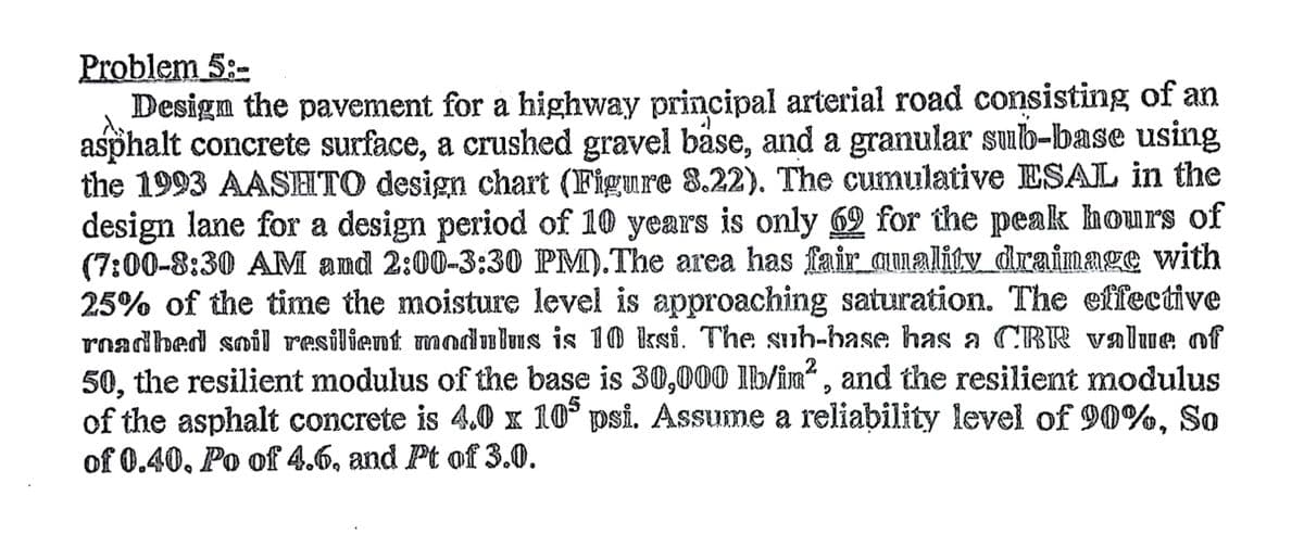 Problem 5:-
Design the pavement for a highway principal arterial road consisting of an
asphalt concrete surface, a crushed gravel bäse, and a granular sub-base using
the 1993 AASHTO design chart (Figure 8.22). The cumulative ESAL in the
design lane for a design period of 10 years is only 69 for the peak hours of
(7:00-8:30 AM and 2:00-3:30 PM).The area has fair aumality draimage with
25% of the time the moisture level is approaching saturation. The effective
roadbed soil resilient modulus is 1O ksi. The suh-base has a CBR valuve of
50, the resilient modulus of the base is 30,000 lb/in" , and the resilient modulus
of the asphalt concrete is 4.0 x 10° psi. Assume a reliability level of 90%, So
of 0.40, Po of 4.6, and Pt of 3.0.
5
