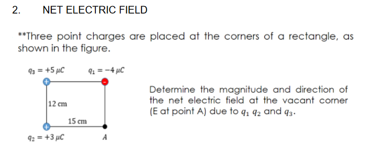 **Three point charges are placed at the corners of a rectangle, as
shown in the figure.
93 = +5 µC
91 = -4 µC
Determine the magnitude and direction of
the net electric field at the vacant corner
12 cm
(E at point A) due to q, 92 and q3.
15 cm
92 = +3 µC
A
