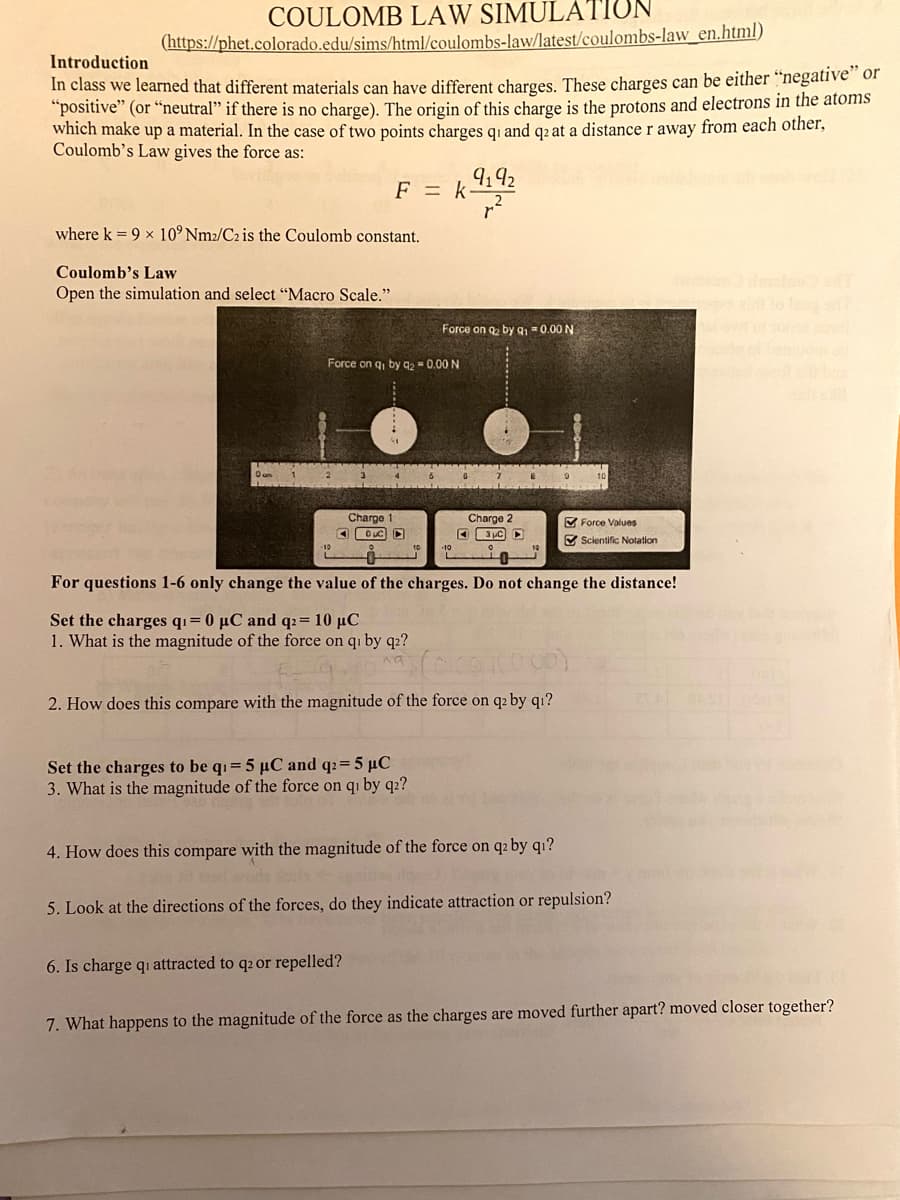 COULOMB LAW SIMULATION
(https://phet.colorado.edu/sims/html/coulombs-law/latest/coulombs-law_en.html)
Introduction
In class we learned that different materials can have different charges. These charges can be either "negative of
"positive" (or “neutral" if there is no charge). The origin of this charge is the protons and electrons in the atoms
which make up a material. In the case of two points charges qi and q2 at a distance r away from each other,
Coulomb's Law gives the force as:
F = k9192
where k = 9 x 10° Nm2/C2 is the Coulomb constant.
Coulomb's Law
Open the simulation and select "Macro Scale."
Force on q, by 91 =0.00 N
Force on q, by 92 = 0.00 N
Charge 1
Charge
M Force Values
Scientific Notation
For questions 1-6 only change the value of the charges. Do not change the distance!
Set the charges qi= 0 µC and q2= 10 µC
1. What is the magnitude of the force on qi by q2?
2. How does this compare with the magnitude of the force on q2 by q1?
Set the charges to be qi= 5 µC and q2=5 µC
3. What is the magnitude of the force on qi by q2?
4. How does this compare with the magnitude of the force on q2 by qı?
5. Look at the directions of the forces, do they indicate attraction or repulsion?
6. Is charge qi attracted to q2 or repelled?
7. What happens to the magnitude of the force as the charges are moved further apart? moved closer together?
