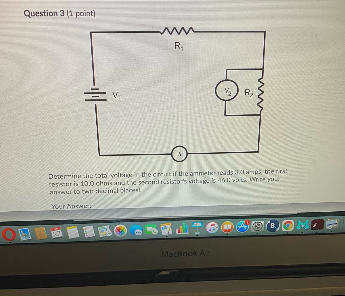 Question 3 (1 point)
www
R,
V2
R2
Determine the total voltage in the circuit if the ammeter reads 3.0 amps, the first
resistor is 10.0 ohms and the second resistor's voltage is 46.0 volts. Write your
answer to two decimal places!
Your Answer:
B.
27
MacBook Air
w
