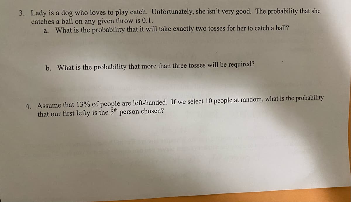 3. Lady is a dog who loves to play catch. Unfortunately, she isn’t very good. The probability that she
catches a ball on any given throw is 0.1.
a. What is the probability that it will take exactly two tosses for her to catch a ball?
b. What is the probability that more than three tosses will be required?
4. Assume that 13% of people are left-handed. If we select 10 people at random, what is the probability
that our first lefty is the 5th
person chosen?
