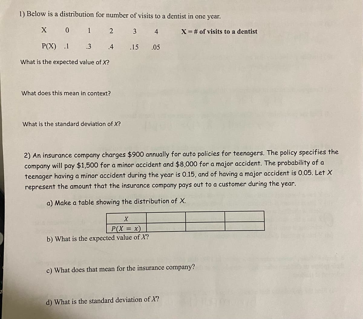 1) Below is a distribution for number of visits to a dentist in one year.
0 1
2
3
4
X=# of visits to a dentist
P(X)
.1
.3
.4
.15
.05
What is the expected value of X?
What does this mean in context?
What is the standard deviation of X?
2) An insurance company charges $900 annually for auto policies for teenagers. The policy specifies the
company will pay $1,500 for a minor accident and $8,000 for a major accident. The probability of a
teenager having a minor accident during the year is 0.15, and of having a major accident is 0.05. Let X
represent the amount that the insurance company pays out to a customer during the year.
a) Make a table showing the distribution of X.
P(X = x)
b) What is the expected value of X?
c) What does that mean for the insurance company?
d) What is the standard deviation of X?
