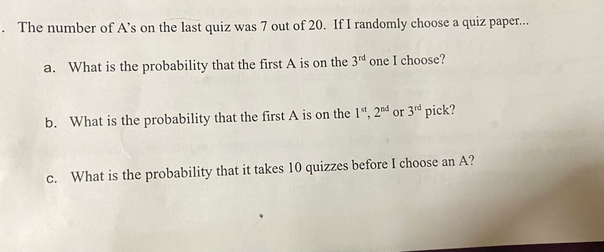 . The number of A's on the last quiz was 7 out of 20. If I randomly choose a quiz pape...
a.
What is the probability that the first A is on the 3rd
one I choose?
b. What is the probability that the first A is on the 1st, 2nd or 3rd
pick?
c. What is the probability that it takes 10 quizzes before I choose an A?
