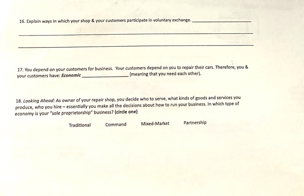 16. Explain ways in which your shop & your customers participate in voluntary exchange.
17. You depend on your customers for business. Your customers depend on you to repair their cars. Therefore, you &
your customers have: Economic
(meaning that you need each other).
18. Looking Ahead: As owner of your repair shop, you decide who to serve, what kinds of goods and services you
produce, who you hire - essentially you make all the decisions about how to run your business. In which type of
economy is your "sole proprietorship" business? (circle one)
Traditional
Command
Mixed-Market
Partnership
