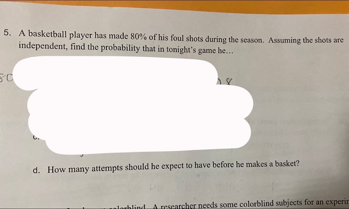 5. A basketball player has made 80% of his foul shots during the season. Assuming the shots are
independent, find the probability that in tonight's game he...
C.
d. How many attempts should he expect to have before he makes a basket?
lorhlind
A researcher needs some colorblind subjects for an experir
