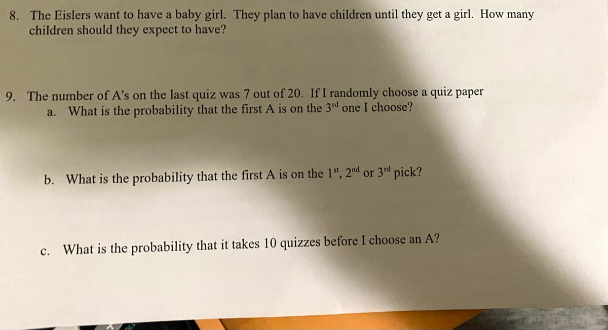 8. The Eislers want to have a baby girl. They plan to have children until they get a girl. How many
children should they expect to have?
9. The number of A's on the last quiz was 7 out of 20. If I randomly choose a quiz paper
What is the probability that the first A is on the 3rd one I choose?
a.
b. What is the probability that the first A is on the 1s", 2nd or 3rd pick?
What is the probability that it takes 10 quizzes before I choose an A?
с.
