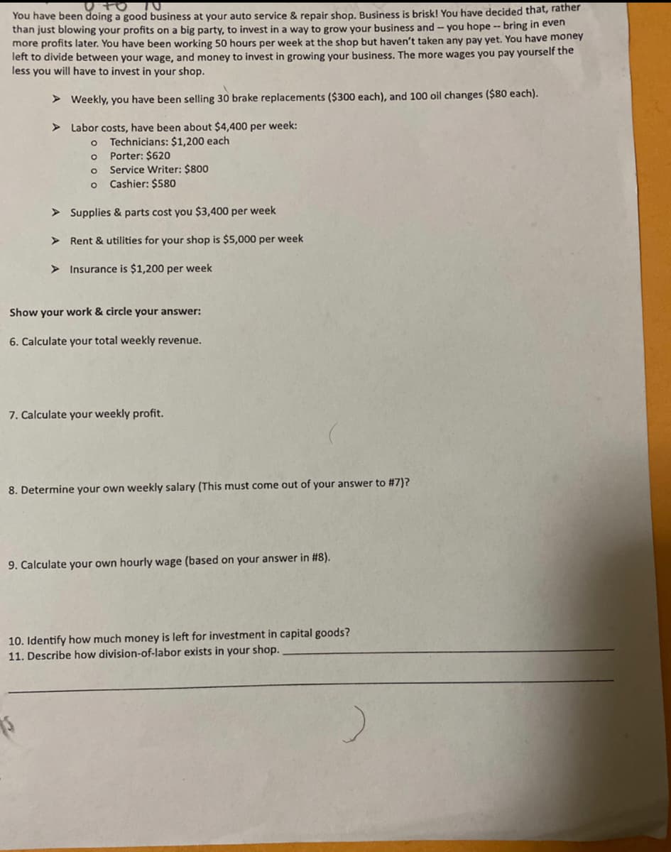You have been doing a good business at your auto service & repair shop. Business is brisk! You have decided that, rather
than just blowing your profits on a big party, to invest in a way to grow your business and - you hope -- bring in even
more profits later. You have been working 50 hours per week at the shop but haven't taken any pay yet. You have money
left to divide between your wage, and money to invest in growing your business. The more wages you pay yourself the
less you will have to invest in your shop.
> Weekly, you have been selling 30 brake replacements ($300 each), and 100 oil changes ($80 each).
> Labor costs, have been about $4,400 per week:
Technicians: $1,200 each
Porter: $620
Service Writer: $800
Cashier: $580
> Supplies & parts cost you $3,400 per week
> Rent & utilities for your shop is $5,000 per week
> Insurance is $1,200 per week
Show your work & circle your answer:
6. Calculate your total weekly revenue.
7. Calculate your weekly profit.
8. Determine your own weekly salary (This must come out of your answer to #7)?
9. Calculate your own hourly wage (based on your answer in #8).
10. Identify how much money is left for investment in capital goods?
11. Describe how division-of-labor exists in your shop.
