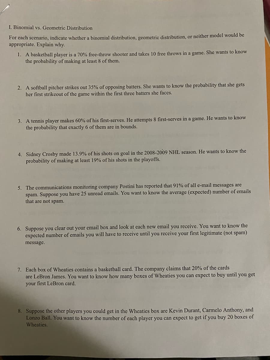 I. Binomial vs. Geometric Distribution
For each scenario, indicate whether a binomial distribution, geometric distribution, or neither model would be
appropriate. Explain why.
1. A basketball player is a 70% free-throw shooter and takes 10 free throws in a game. She wants to know
the probability of making at least 8 of them.
2. A softball pitcher strikes out 35% of opposing batters. She wants to know the probability that she gets
her first strikeout of the game within the first three batters she faces.
3. A tennis player makes 60% of his first-serves. He attempts 8 first-serves in a game. He wants to know
the probability that exactly 6 of them are in bounds.
4. Sidney Crosby made 13.9% of his shots on goal in the 2008-2009 NHL season. He wants to know the
probability of making at least 19% of his shots in the playoffs.
5. The communications monitoring company Postini has reported that 91% of all e-mail messages are
spam. Suppose you have 25 unread emails. You want to know the average (expected) number of emails
that are not spam.
6. Suppose you clear out your email box and look at each new email you receive. You want to know the
expected number of emails you will have to receive until you receive your first legitimate (not spam)
message.
7. Each box of Wheaties contains a basketball card. The company claims that 20% of the cards
are LeBron James. You want to know how many boxes of Wheaties you can expect to buy until you get
your first LeBron card.
8. Suppose the other players you could get in the Wheaties box are Kevin Durant, Carmelo Anthony, and
Lonzo Ball. You want to know the number of each player you can expect to get if you buy 20 boxes of
Wheaties.
