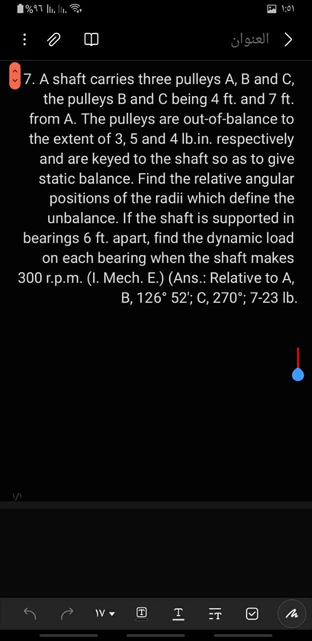 1%97 l. l.
1:01
: の
) العنوان
|7. A shaft carries three pulleys A, B and C,
the pulleys B and C being 4 ft. and 7 ft.
from A. The pulleys are out-of-balance to
the extent of 3, 5 and 4 lb.in. respectively
and are keyed to the shaft so as to give
static balance. Find the relative angular
positions of the radii which define the
unbalance. If the shaft is supported in
bearings 6 ft. apart, find the dynamic load
on each bearing when the shaft makes
300 r.p.m. (I. Mech. E.) (Ans.: Relative to A,
B, 126° 52'; C, 270°; 7-23 Ib.
T
ET
