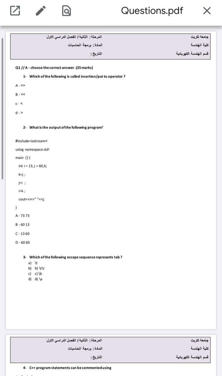 Questions.pdf
المرحلة : الثانية الفصل الدراسي الأول
جامعة تكريت
المادة : برمجة الحاسبات
كلية الهندسة
التاريخ:
قسم الهندسة الكهربائية
Q1//A - choose the correct answer.(25 marks)
1- Which ofthe following is called insertion/put to operator ?
A->>
B-<<
C- <
d->
2- What is the output of the following program?
#includeciostream<
using namespace stdt
main () {
int i = 13, j = 60, k;
k=j ;
jei ;
i=k ;
cout<cic<" "<j;
A- 73 73
B- 60 13
C- 13 60
D- 60 60
Which ofthe following escape sequence represents tab ?
a) \t
b) b) \t\r
c) c) \b
d) d) \a
المرحلة : الثانية الفصل الدراسي الأول
جامعة تكريت
المادة : برمجة الحاسبات
كلية الهندسة
التاريخ:
قسم الهندسة الكهربائية
4- C++ program statements can be commented using
