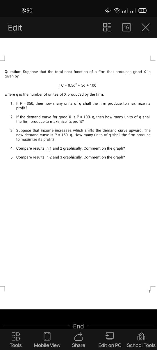 3:50
必。令
45
Edit
16
Question: Suppose that the total cost function of a firm that produces good X is
given by
TC = 0.5g? + 5g + 100
where g is the number of unites of X produced by the firm.
1. If P = $50, then how many units of q shall the firm produce to maximize its
profit?
2. If the demand curve for good X is P = 100-g, then how many units of q shall
the firm produce to maximize its profit?
3. Suppose that income increases which shifts the demand curve upward. The
new demar
to maximize its profit?
-q. How many
fq shall the firm produce
4. Compare results in 1 and 2 graphically. Comment on the graph?
5. Compare results in 2 and 3 graphically. Comment on the graph?
End
DO
Tools
Mobile View
Share
Edit on PC School Tools
品
