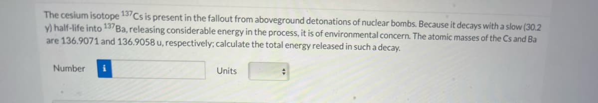 The cesium isotope 13Cs is present in the fallout from aboveground detonations of nuclear bombs. Because it decays with a slow (30.2
y) half-life into 137BA, releasing considerable energy in the process, it is of environmental concern. The atomic masses of the Cs and Ba
are 136.9071 and 136.9058 u, respectively; calculate the total energy released in such a decay.
Number
Units
