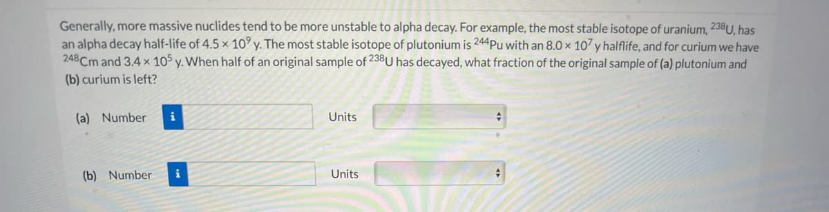 Generally, more massive nuclides tend to be more unstable to alpha decay. For example, the most stable isotope of uranium, 238U, has
an alpha decay half-life of 4.5 x 10° y. The most stable isotope of plutonium is 244Pu with an 8.0 × 107 y halflife, and for curium we have
248Cm and 3.4× 105 y. When half of an original sample of 23BU has decayed, what fraction of the original sample of (a) plutonium and
(b) curium is left?
(a) Number
i
Units
(b) Number
i
Units
