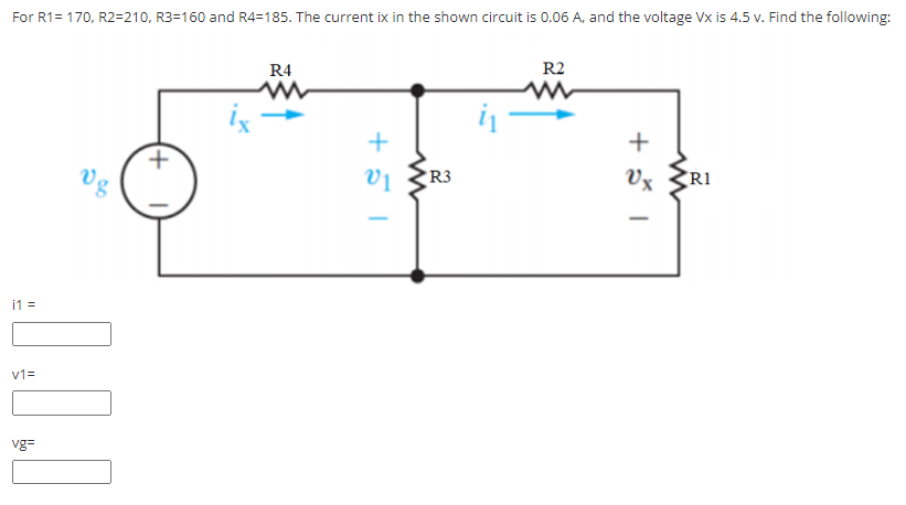 For R1= 170, R2=210, R3=160 and R4=185. The current ix in the shown circuit is 0.06 A, and the voltage Vx is 4.5 v. Find the following:
R4
R2
ix
+
Vg
vị
R3
Vx
R1
i1 =
v1=
vg=
