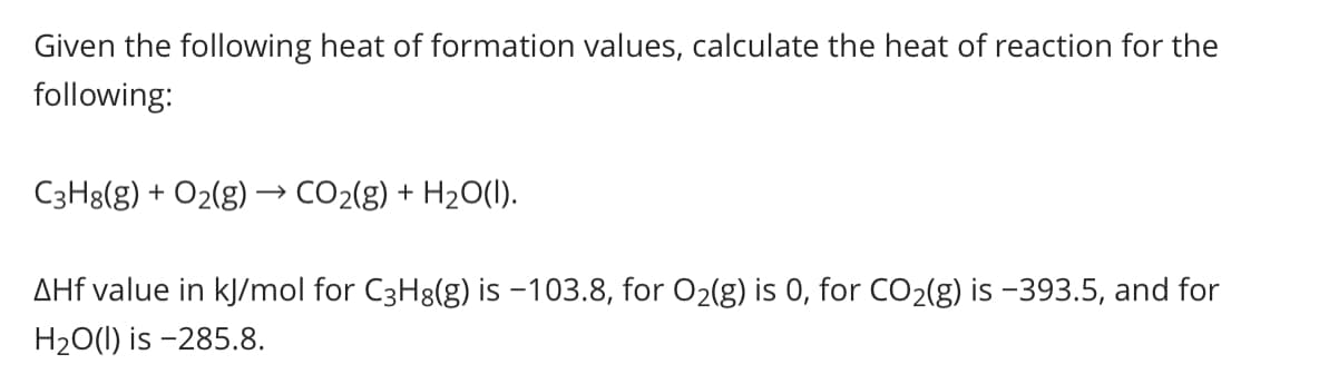 Given the following heat of formation values, calculate the heat of reaction for the
following:
C3H8(g) + O2(g) → CO2(g) + H2O(1).
AHf value in kJ/mol for C3H8(g) is -103.8, for O2(g) is 0, for CO2(g) is -393.5, and for
H20(1) is -285.8.
