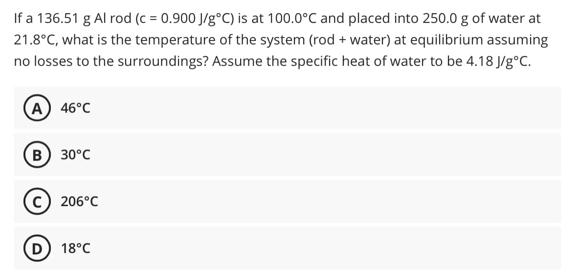 If a 136.51 g Al rod (c = 0.900 J/g°C) is at 100.0°C and placed into 250.0 g of water at
21.8°C, what is the temperature of the system (rod + water) at equilibrium assuming
%3D
no losses to the surroundings? Assume the specific heat of water to be 4.18 J/g°C.
(A
46°C
30°C
c) 206°C
18°C
