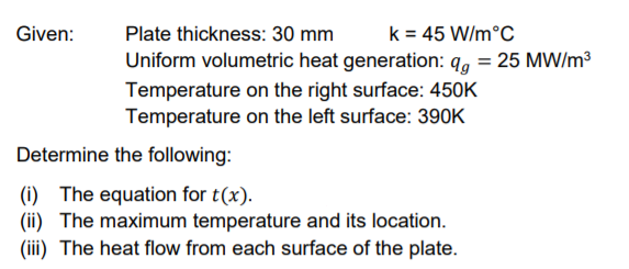 Given:
Plate thickness: 30 mm
k = 45 W/m°C
Uniform volumetric heat generation: 9, = 25 MW/m³
Temperature on the right surface: 450K
Temperature on the left surface: 390K
Determine the following:
(i) The equation for t(x).
(ii) The maximum temperature and its location.
(iii) The heat flow from each surface of the plate.
