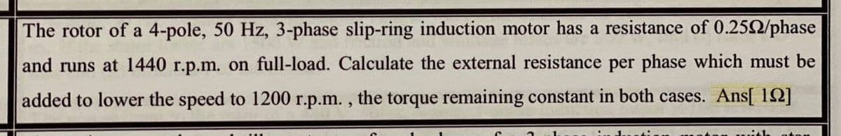 The rotor of a 4-pole, 50 Hz, 3-phase slip-ring induction motor has a resistance of 0.252/phase
and runs at 1440 r.p.m. on full-load. Calculate the external resistance per phase which must be
added to lower the speed to 1200 r.p.m. , the torque remaining constant in both cases. Ans[ 12]
