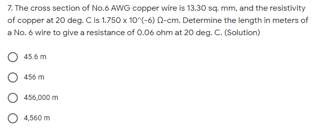 7. The cross section of No.6 AWG copper wire is 13.30 sq. mm, and the resistivity
of copper at 20 deg. C is 1.750 x 10^(-6) N-cm. Determine the length in meters of
a No. 6 wire to give a resistance of 0.06 ohm at 20 deg. C. (Solution)
45.6 m
456 m
456,000 m
4,560 m
