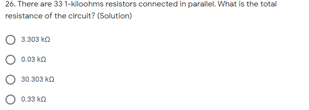 26. There are 33 1-kiloohms resistors connected in parallel. What is the total
resistance of the circuit? (Solution)
3.303 ko
0.03 ko
30.303 ko
0.33 ko
