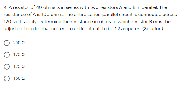 4. A resistor of 40 ohms is in series with two resistors A and B in parallel. The
resistance of A is 100 ohms. The entire series-parallel circuit is connected across
120-volt supply. Determine the resistance in ohms to which resistor B must be
adjusted in order that current to entire circuit to be 1.2 amperes. (Solution)
200 0
175 0
O 125 0
O 150 2
