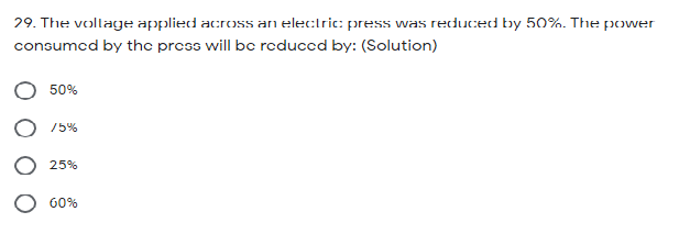 29. The voltage applied across an electric: press was reduced by 50%. The power
consumcd by thc press will bc reduccd by: (Solution)
50%
75%
25%
60%
