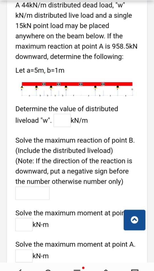 A 44KN/m distributed dead load, "w"
kN/m distributed live load and a single
15kN point load may be placed
anywhere on the beam below. If the
maximum reaction at point A is 958.5kN
downward, determine the following:
Let a=5m, b=1m
Determine the value of distributed
liveload "w".
kN/m
Solve the maximum reaction of point B.
(Include the distributed liveload)
(Note: If the direction of the reaction is
downward, put a negative sign before
the number otherwise number only)
Solve the maximum moment at poir
kN-m
Solve the maximum moment at point A.
kN-m
