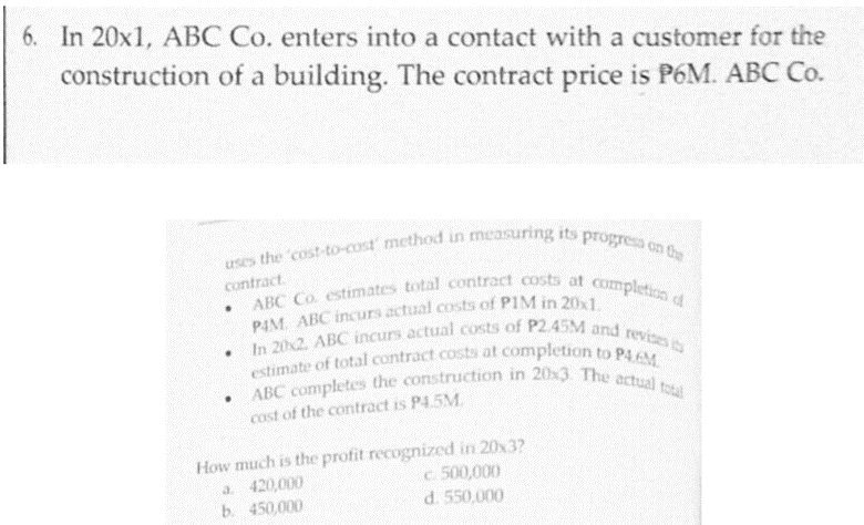 ABC Co. estimates total contract costs at completion d
In 20x2. ABC incurs actual costs of P2.45M and revizes its
ABC completes the construction in 20x3 The actual total
6. In 20x1, ABC Co. enters into a contact with a customer for the
uses the cost-to-cost method in measuring its progress on the
estimate of total contract costs at completion to P4.6M.
construction of a building. The contract price is P6M. ABC Co.
me
contract.
cost of the contract is P4.5M.
How much is the profit recognized in 20x3?
a. 420,000
b. 450,000
c 500,000
d. 550,000
