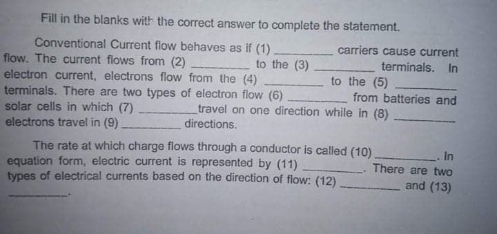 Fill in the blanks with the correct answer to complete the statement.
carriers cause current
Conventional Current flow behaves as if (1)
flow. The current flows from (2)
electron current, electrons flow from the (4)
terminals. There are two types of electron flow (6)
solar cells in which (7)
electrons travel in (9)
to the (3)
terminals. In
to the (5)
from batteries and
travel on one direction while in (8)
directions.
The rate at which charge flows through a conductor is called (10)
equation form, electric current is represented by (11)
types of electrical currents based on the direction of flow: (12)
.In
There are two
and (13)
