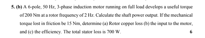 5. (b) A 6-pole, 50 Hz, 3-phase induction motor running on full load develops a useful torque
of 200 Nm at a rotor frequency of 2 Hz. Calculate the shaft power output. If the mechanical
torque lost in friction be 15 Nm, determine (a) Rotor copper loss (b) the input to the motor,
and (c) the efficiency. The total stator loss is 700 W.
6
