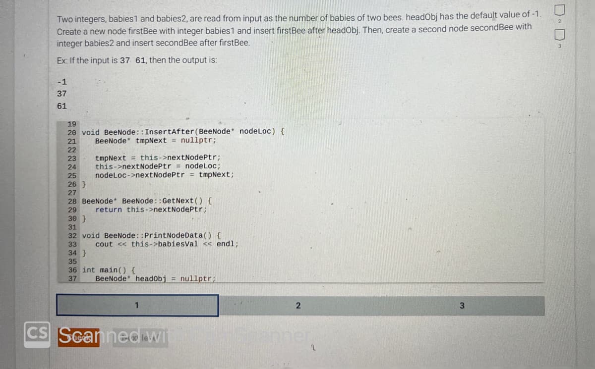 CS
Two integers, babies1 and babies2, are read from input as the number of babies of two bees. headObj has the default value of -1.
Create a new node firstBee with integer babies1 and insert firstBee after headObj. Then, create a second node secondBee with
integer babies2 and insert second Bee after firstBee.
Ex: If the input is 37 61, then the output is:
-1
37
61
19
20 void BeeNode:: InsertAfter (BeeNode* nodeLoc) {
21
BeeNode* tmpNext = nullptr;
22
23
24
25 nodeLoc->nextNodePtr = tmpNext;
tmpNext this->nextNodePtr;
this->nextNodePtr = nodeLoc;
26}
27
28 BeeNode* BeeNode::GetNext() {
29 return this->nextNodePtr;
30 }
31
32 void BeeNode::PrintNodeData() {
33 cout << this->babiesVal << endl;
34}
35
36 int main() {
37
BeeNode headObj = nullptr;
1
Scanned wi
2
lanner.
'L
3