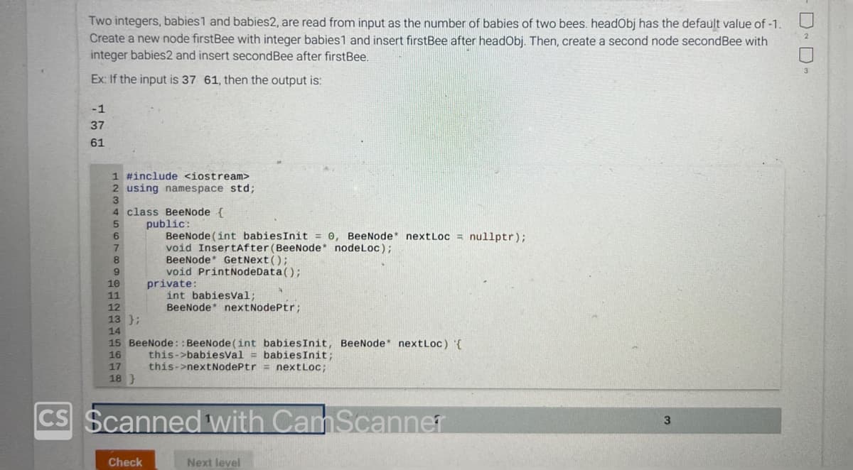 Two integers, babies1 and babies2, are read from input as the number of babies of two bees. headObj has the default value of -1.
Create a new node firstBee with integer babies1 and insert firstBee after headObj. Then, create a second node secondBee with
integer babies2 and insert second Bee after firstBee.
Ex: If the input is 37 61, then the output is:
-1
37
61
1 #include <iostream>
2 using namespace std;
4 class BeeNode {
5
public:
6
BeeNode (int babiesInit = 0, BeeNode* nextLoc= nullptr);
void InsertAfter (BeeNode* nodeLoc);
7
8
9
10
11
12
13 };
14
BeeNode GetNext();
void PrintNodeData();
private:
Check
int babiesVal;
BeeNode* nextNodePtr;
15 BeeNode::BeeNode (int babies Init, BeeNode* nextLoc) '{
16
this->babiesVal= babies Init;
this->nextNodePtr = nextLoc;
17
18}
CS Scanned with CamScanner
Next level
3