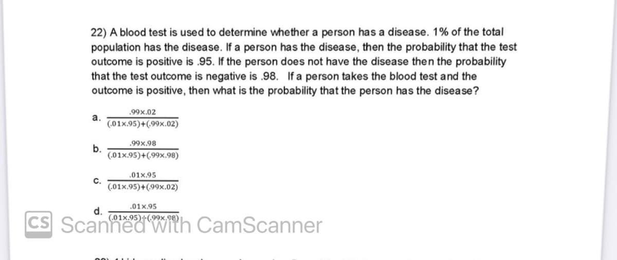 22) A blood test is used to determine whether a person has a disease. 1% of the total
population has the disease. If a person has the disease, then the probability that the test
outcome is positive is .95. If the person does not have the disease then the probability
that the test outcome is negative is .98. If a person takes the blood test and the
outcome is positive, then what is the probability that the person has the disease?
a.
b.
C.
.99x.02
(.01x.95)+(99x.02)
.99x.98
(.01x.95)+(99x.98)
.01x.95
(.01x.95)+(99x.02)
.01x.95
d.
CS Scanned with CamScanner