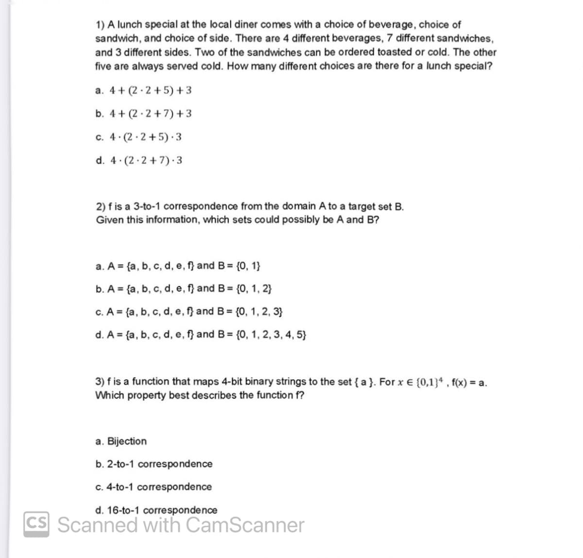 1) A lunch special at the local diner comes with a choice of beverage, choice of
sandwich, and choice of side. There are 4 different beverages, 7 different sandwiches,
and 3 different sides. Two of the sandwiches can be ordered toasted or cold. The other
five are always served cold. How many different choices are there for a lunch special?
a. 4+ (2.2+5) +3
b. 4+ (2.2+7)+3
c. 4.(2.2+5) 3
d. 4 (2.2+7).3
2) f is a 3-to-1 correspondence from the domain A to a target set B.
Given this information, which sets could possibly be A and B?
a. A = {a, b, c, d, e, f} and B = {0, 1}
b. A = {a, b, c, d, e, f} and B = {0, 1, 2}
c. A = {a, b, c, d, e, f} and B = {0, 1, 2, 3}
d. A = {a, b, c, d, e, f} and B = {0, 1, 2, 3, 4, 5}
3) f is a function that maps 4-bit binary strings to the set {a}. For x € (0,1}4, f(x) = a.
Which property best describes the function f?
a. Bijection
b. 2-to-1 correspondence
c. 4-to-1 correspondence
d. 16-to-1 correspondence
CS Scanned with CamScanner