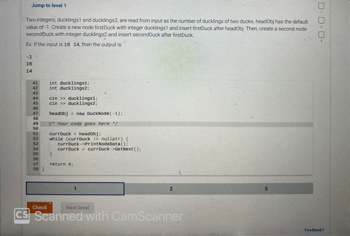 Jump to level 1
Two integers, ducklings1 and ducklings2, are read from input as the number of ducklings of two ducks. headObj has the default
value of -1. Create a new node firstDuck with integer ducklings1 and insert firstDuck after headObj. Then, create a second node
second Duck with integer ducklings2 and insert second Duck after firstDuck.
Ex: If the input is 16 14, then the output is:
-1
16
14
41
42
S
43
44
45
46
47
48
49
50
51
52
53
54
55
56
57
58}
Check
int ducklings1;
int ducklings2;
cin >> ducklings1;
cin >> ducklings2;
headObj= new DuckNode (-1);
/* Your code goes here */
currDuck = headObj;
while (curr Duck != nullptr) {
}
currDuck->PrintNodeData();
currDuck = curr Duck->GetNext();
return 0;
1
Next level
2
1.
CS Scanned with CamScanner
3
2
3
Feedback?