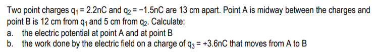 Two point charges q1 = 2.2nC and q2 = -1.5nC are 13 cm apart. Point A is midway between the charges and
point B is 12 cm from q, and 5 cm from q2. Calculate:
a. the electric potential at point A and at point B
b. the work done by the electric field on a charge of q3 = +3.6nC that moves from A to B
%3D
