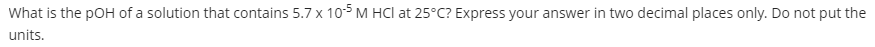 What is the pOH of a solution that contains 5.7 x 10 M HCl at 25°C? Express your answer in two decimal places only. Do not put the
units.
