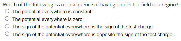 Which of the following is a consequence of having no electric field in a region?
O The potential everywhere is constant.
O The potential everywhere is zero.
O The sign of the potential everywhere is the sign of the test charge.
O The sign of the potential everywhere is opposite the sign of the test charge.
