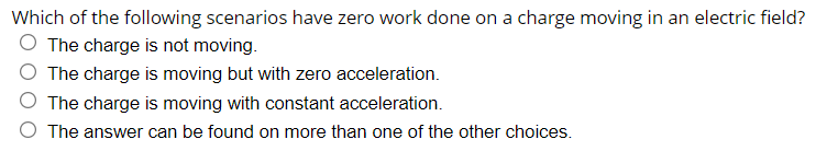 Which of the following scenarios have zero work done on a charge moving in an electric field?
O The charge is not moving.
O The charge is moving but with zero acceleration.
O The charge is moving with constant acceleration.
O The answer can be found on more than one of the other choices.
