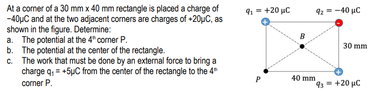 At a corner of a 30 mm x 40 mm rectangle is placed a charge of
-40µC and at the two adjacent corners are charges of +20µC, as
shown in the figure. Determine:
a. The potential at the 4th corner P.
b. The potential at the center of the rectangle.
c. The work that must be done by an external force to bring a
charge q, = +5µC from the center of the rectangle to the 4th
corner P.
91 = +20 µC
92 = -40 µC
B
30 mm
40 mm
93 = +20 µC
P
