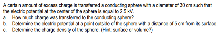 A certain amount of excess charge is transferred a conducting sphere with a diameter of 30 cm such that
the electric potential at the center of the sphere is equal to 2.5 kV.
a. How much charge was transferred to the conducting sphere?
b. Determine the electric potential at a point outside of the sphere with a distance of 5 cm from its surface.
c. Determine the charge density of the sphere. (Hint: surface or volume?)
